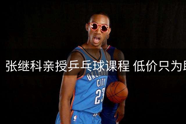 张继科亲授乒乓球课程 低价只为助力学员进步