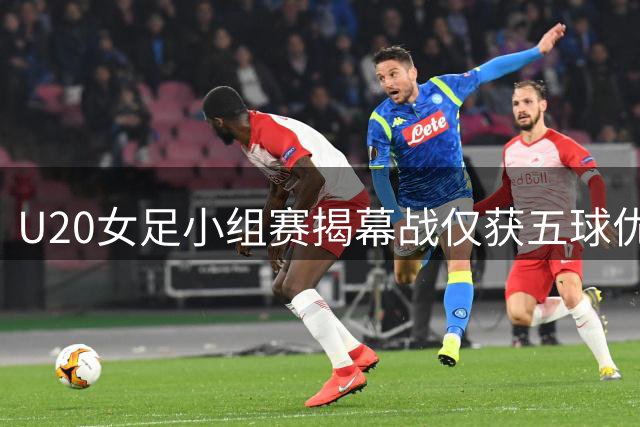 U20女足小组赛揭幕战仅获五球优势 净胜球不足埋隐患